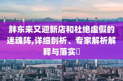 胖東來又迎新店和杜絕虛假的迷魂陣,詳細剖析、專家解析解釋與落實?