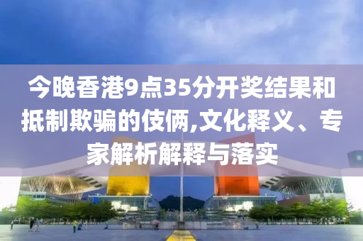 今晚香港9點35分開獎結(jié)果和抵制欺騙的伎倆,文化釋義、專家解析解釋與落實