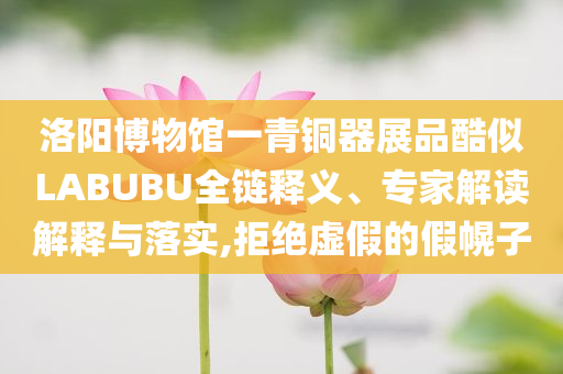 洛陽博物館一青銅器展品酷似LABUBU全鏈釋義、專家解讀解釋與落實,拒絕虛假的假幌子