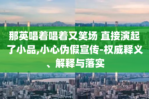 那英唱著唱著又笑場 直接演起了小品,小心偽假宣傳-權威釋義、解釋與落實