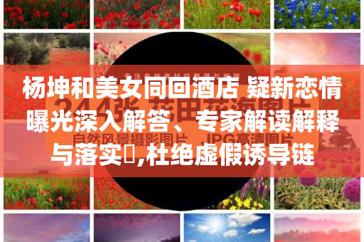 楊坤和美女同回酒店 疑新戀情曝光深入解答、專家解讀解釋與落實?,杜絕虛假誘導(dǎo)鏈