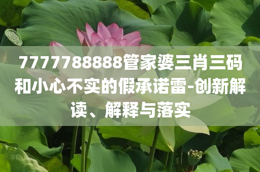 7777788888管家婆三肖三碼和小心不實(shí)的假承諾雷-創(chuàng)新解讀、解釋與落實(shí)