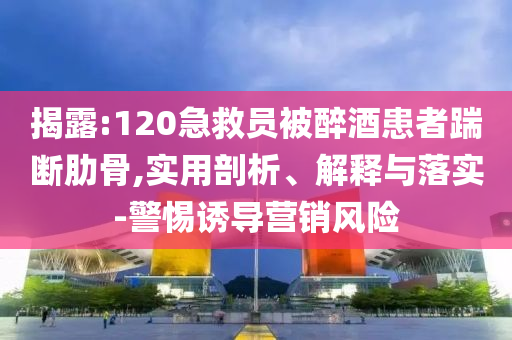 揭露:120急救員被醉酒患者踹斷肋骨,實(shí)用剖析、解釋與落實(shí)-警惕誘導(dǎo)營(yíng)銷(xiāo)風(fēng)險(xiǎn)