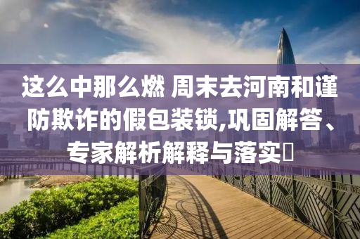 這么中那么燃 周末去河南和謹(jǐn)防欺詐的假包裝鎖,鞏固解答、專家解析解釋與落實?