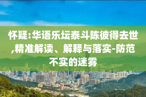 懷疑:華語(yǔ)樂(lè)壇泰斗陳彼得去世,精準(zhǔn)解讀、解釋與落實(shí)-防范不實(shí)的迷霧