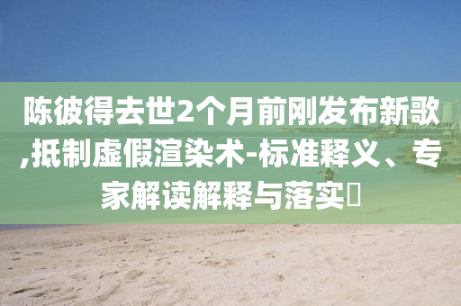 陳彼得去世2個(gè)月前剛發(fā)布新歌,抵制虛假渲染術(shù)-標(biāo)準(zhǔn)釋義、專(zhuān)家解讀解釋與落實(shí)?