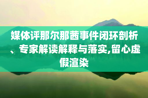 媒體評那爾那茜事件閉環(huán)剖析、專家解讀解釋與落實(shí),留心虛假渲染