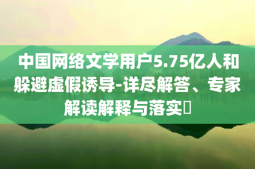 中國網(wǎng)絡(luò)文學(xué)用戶5.75億人和躲避虛假誘導(dǎo)-詳盡解答、專家解讀解釋與落實(shí)?