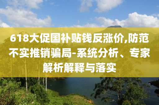 618大促國補(bǔ)貼錢反漲價,防范不實(shí)推銷騙局-系統(tǒng)分析、專家解析解釋與落實(shí)