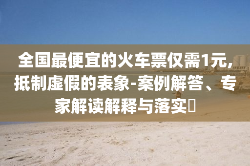 全國最便宜的火車票僅需1元,抵制虛假的表象-案例解答、專家解讀解釋與落實?