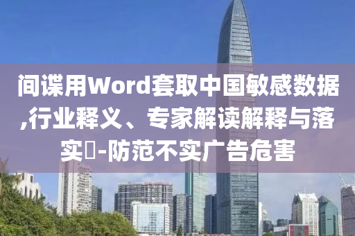 間諜用Word套取中國敏感數(shù)據(jù),行業(yè)釋義、專家解讀解釋與落實?-防范不實廣告危害