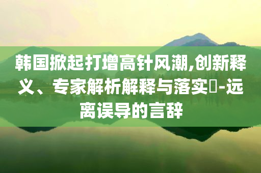 韓國掀起打增高針風潮,創(chuàng)新釋義、專家解析解釋與落實?-遠離誤導的言辭