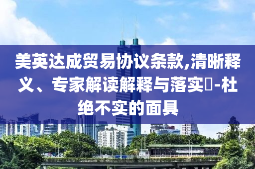 美英達成貿(mào)易協(xié)議條款,清晰釋義、專家解讀解釋與落實?-杜絕不實的面具