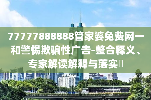 77777888888管家婆免費網(wǎng)一和警惕欺騙性廣告-整合釋義、專家解讀解釋與落實?