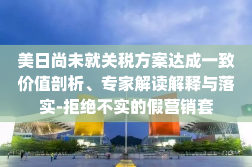 美日尚未就關(guān)稅方案達成一致價值剖析、專家解讀解釋與落實-拒絕不實的假營銷套