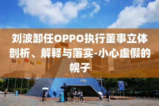 劉波卸任OPPO執(zhí)行董事立體剖析、解釋與落實-小心虛假的幌子