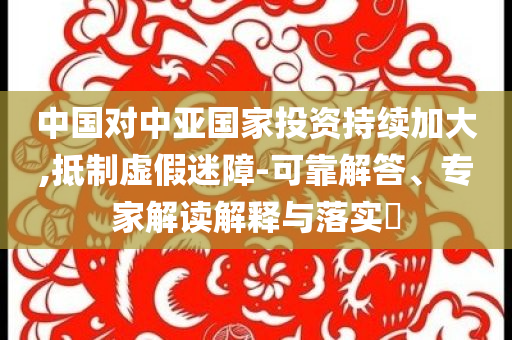 中國對中亞國家投資持續(xù)加大,抵制虛假迷障-可靠解答、專家解讀解釋與落實?