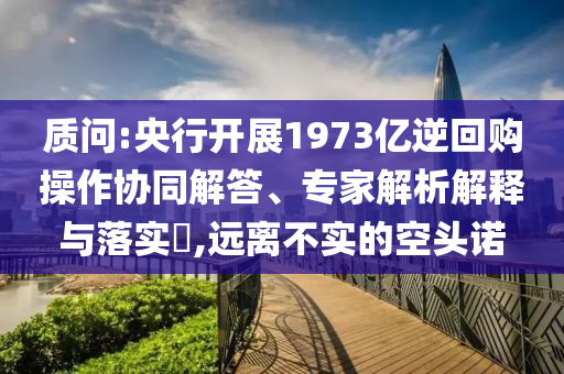 質(zhì)問:央行開展1973億逆回購操作協(xié)同解答、專家解析解釋與落實(shí)?,遠(yuǎn)離不實(shí)的空頭諾