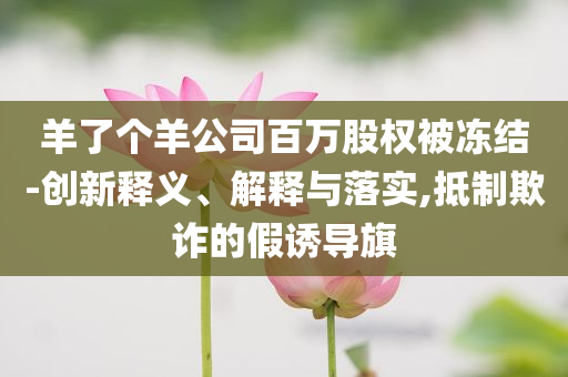 羊了個(gè)羊公司百萬股權(quán)被凍結(jié)-創(chuàng)新釋義、解釋與落實(shí),抵制欺詐的假誘導(dǎo)旗
