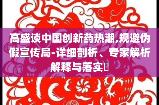 高盛談中國(guó)創(chuàng)新藥熱潮,規(guī)避偽假宣傳局-詳細(xì)剖析、專家解析解釋與落實(shí)?