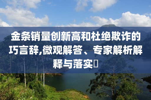金條銷量創(chuàng)新高和杜絕欺詐的巧言辭,微觀解答、專家解析解釋與落實(shí)?