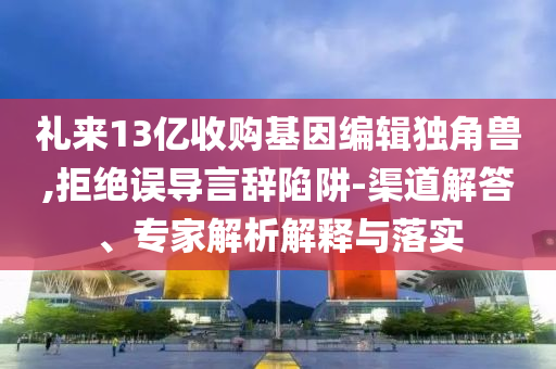 禮來13億收購基因編輯獨角獸,拒絕誤導言辭陷阱-渠道解答、專家解析解釋與落實