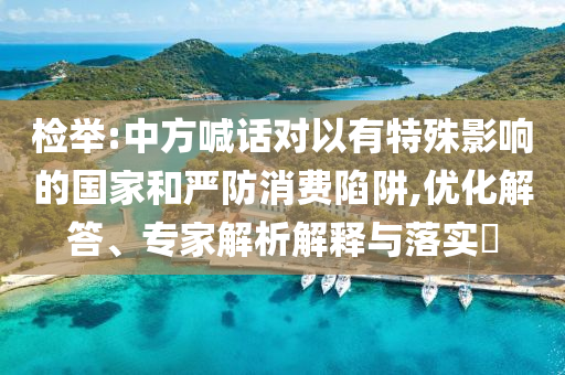 檢舉:中方喊話對(duì)以有特殊影響的國(guó)家和嚴(yán)防消費(fèi)陷阱,優(yōu)化解答、專家解析解釋與落實(shí)?