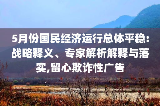 5月份國民經(jīng)濟運行總體平穩(wěn):戰(zhàn)略釋義、專家解析解釋與落實,留心欺詐性廣告