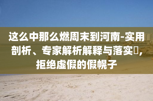 這么中那么燃周末到河南-實(shí)用剖析、專家解析解釋與落實(shí)?,拒絕虛假的假幌子