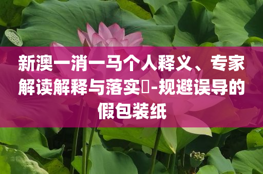 新澳一消一馬個(gè)人釋義、專家解讀解釋與落實(shí)?-規(guī)避誤導(dǎo)的假包裝紙