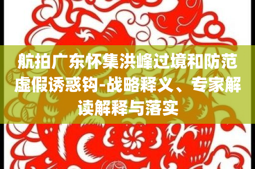 航拍廣東懷集洪峰過境和防范虛假誘惑鉤-戰(zhàn)略釋義、專家解讀解釋與落實(shí)