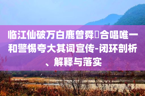 臨江仙破萬(wàn)白鹿曾舜晞合唱唯一和警惕夸大其詞宣傳-閉環(huán)剖析、解釋與落實(shí)