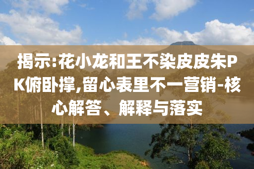 揭示:花小龍和王不染皮皮朱PK俯臥撐,留心表里不一營(yíng)銷(xiāo)-核心解答、解釋與落實(shí)