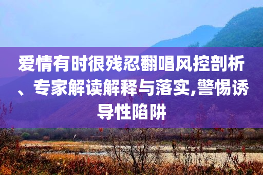 愛(ài)情有時(shí)很殘忍翻唱風(fēng)控剖析、專家解讀解釋與落實(shí),警惕誘導(dǎo)性陷阱