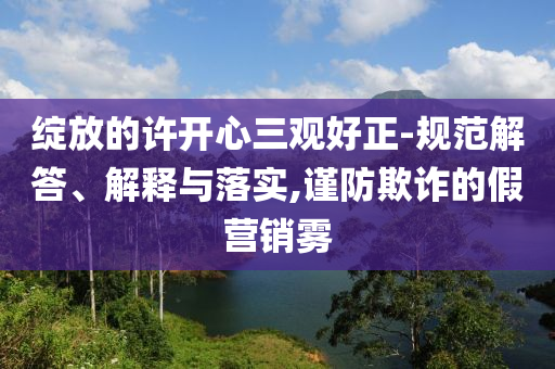 綻放的許開心三觀好正-規(guī)范解答、解釋與落實,謹防欺詐的假營銷霧
