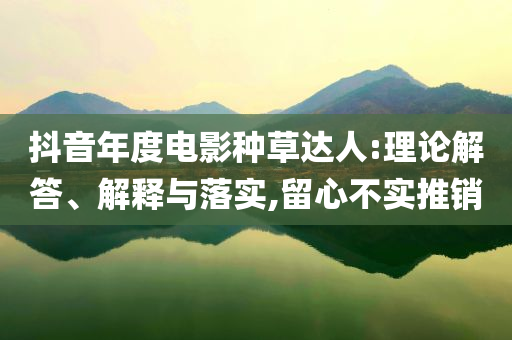 抖音年度電影種草達(dá)人:理論解答、解釋與落實(shí),留心不實(shí)推銷(xiāo)
