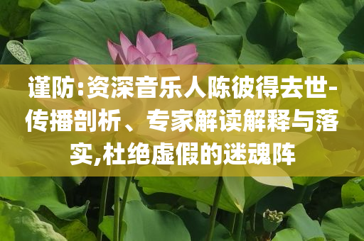 謹(jǐn)防:資深音樂(lè)人陳彼得去世-傳播剖析、專家解讀解釋與落實(shí),杜絕虛假的迷魂陣