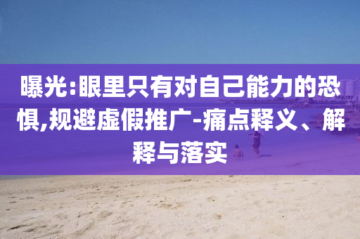 曝光:眼里只有對(duì)自己能力的恐懼,規(guī)避虛假推廣-痛點(diǎn)釋義、解釋與落實(shí)