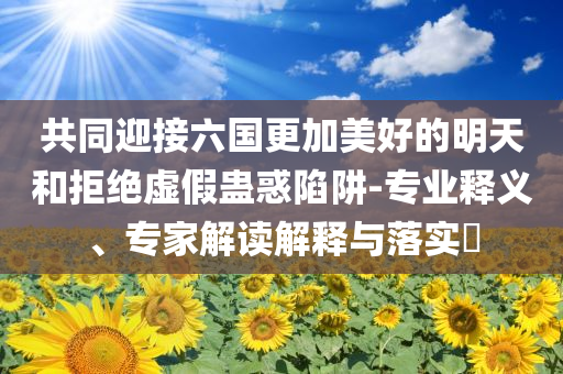共同迎接六國(guó)更加美好的明天和拒絕虛假蠱惑陷阱-專業(yè)釋義、專家解讀解釋與落實(shí)?