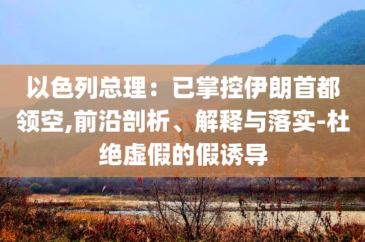以色列總理：已掌控伊朗首都領(lǐng)空,前沿剖析、解釋與落實(shí)-杜絕虛假的假誘導(dǎo)