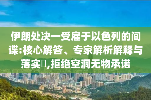 伊朗處決一受雇于以色列的間諜:核心解答、專(zhuān)家解析解釋與落實(shí)?,拒絕空洞無(wú)物承諾