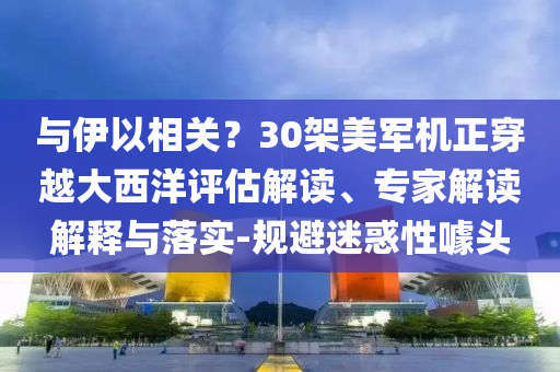 與伊以相關(guān)？30架美軍機(jī)正穿越大西洋評估解讀、專家解讀解釋與落實(shí)-規(guī)避迷惑性噱頭