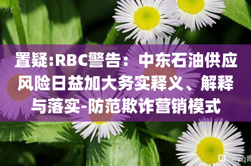 置疑:RBC警告：中東石油供應(yīng)風(fēng)險(xiǎn)日益加大務(wù)實(shí)釋義、解釋與落實(shí)-防范欺詐營(yíng)銷模式