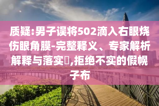 質(zhì)疑:男子誤將502滴入右眼燒傷眼角膜-完整釋義、專家解析解釋與落實(shí)?,拒絕不實(shí)的假幌子布
