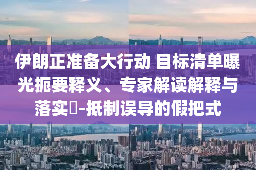 伊朗正準(zhǔn)備大行動(dòng) 目標(biāo)清單曝光扼要釋義、專家解讀解釋與落實(shí)?-抵制誤導(dǎo)的假把式