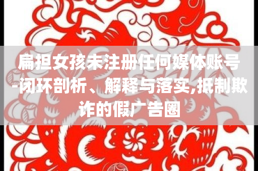 扁擔(dān)女孩未注冊(cè)任何媒體賬號(hào)-閉環(huán)剖析、解釋與落實(shí),抵制欺詐的假?gòu)V告圈