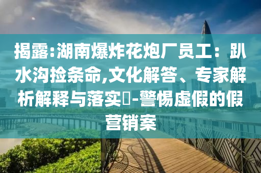 揭露:湖南爆炸花炮廠員工：趴水溝撿條命,文化解答、專家解析解釋與落實?-警惕虛假的假營銷案