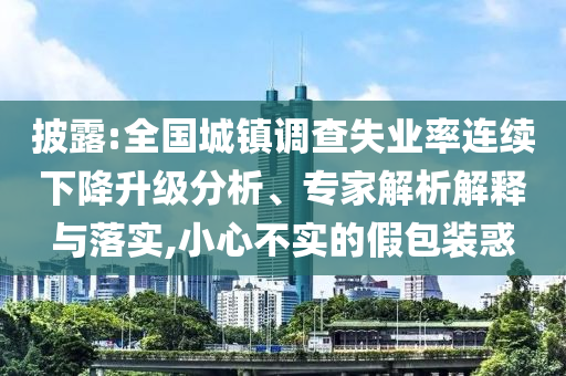 披露:全國城鎮(zhèn)調查失業(yè)率連續(xù)下降升級分析、專家解析解釋與落實,小心不實的假包裝惑