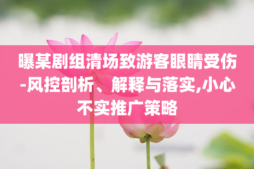 曝某劇組清場致游客眼睛受傷-風控剖析、解釋與落實,小心不實推廣策略