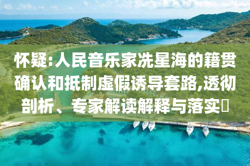 懷疑:人民音樂家冼星海的籍貫確認(rèn)和抵制虛假誘導(dǎo)套路,透徹剖析、專家解讀解釋與落實(shí)?